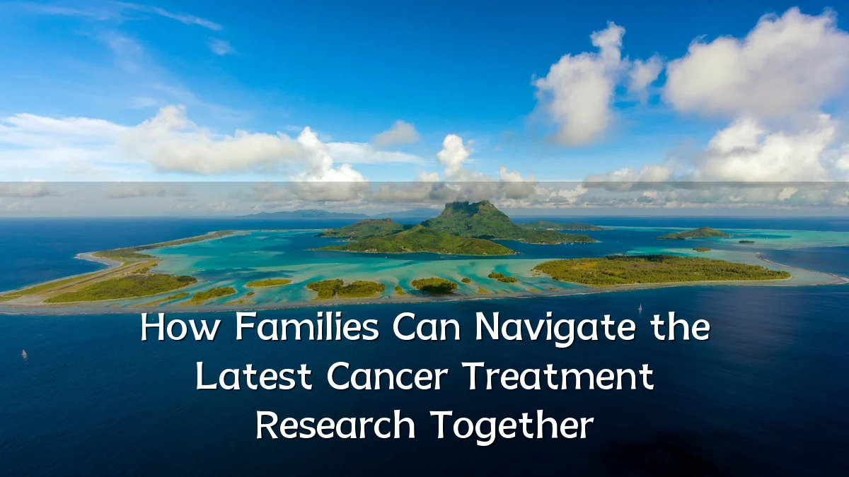 How Families Can Navigate the Latest Cancer Treatment Research Together